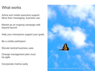 What works
Active and visible executive support.
More than messaging, business use.

Market as an ongoing campaign well
beyond launch

Help your champions support your goals

Be a visible participant

Elevate tactical business uses

Change management plan must
be agile

Incorporate metrics early
                                         http://www.flickr.com/photos/rhettmaxwell/2724591849/ - @rhettmaxwell
 