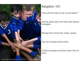 Adoption 101
                                                                        “How will this help me do my job better?”



                                                                        Identify goals early and help build tactical
                                                                        strategies



                                                                        Manage the community visibly, openly



                                                                        Tap into existing communities



                                                                        Create examples and show them how it’s
                                                                        done

http://www.flickr.com/photos/wwworks/1384952210/ - woodleywonderworks
 