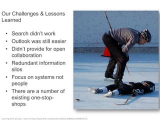 Our Challenges & Lessons
Learned

    • Search didn’t work
    • Outlook was still easier
    • Didn’t provide for open
      collaboration
    • Redundant information
      silos
    • Focus on systems not
      people
    • There are a number of
      existing one-stop-
      shops

Learning the hard way - laverrue http://www.flickr.com/photos/23912576@N05/3289897472/
 
