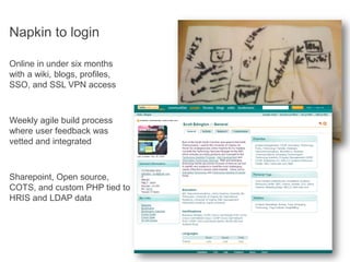 Napkin to login

Online in under six months
with a wiki, blogs, profiles,
SSO, and SSL VPN access



Weekly agile build process
where user feedback was
vetted and integrated



Sharepoint, Open source,
COTS, and custom PHP tied to
HRIS and LDAP data
 