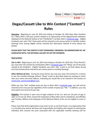 Degas/Cassatt Like to Win Contest (“Contest”)
Rules
Overview: Beginning on June 10, 2014 and ending on October 29, 2014 Booz Allen Hamilton
Inc. (“Booz Allen”) will post content related to its sponsorship of the Degas/Cassatt exhibition
displayed at the National Gallery of Art (“Exhibition”) via Booz Allen’s Facebook page. Eligible
Facebook users who “like” these posts will be entered to win various prizes in monthly random
drawings from among eligible entries received (for alternative method of entry please see
below).
PLEASE NOTE THAT THE CONTEST IS NOT SPONSORED, ENDORSED, OR ADMINISTERED BY, OR
ASSOCIATED WITH, THE NATIONAL GALLERY OF ART OR FACEBOOK.
How to Enter:
Like to Win: Beginning on June 10, 2014 and ending on October 29, 2014 (the "Entry Period"),
you may enter the Contest by visiting Booz Allen’s Facebook page and “liking” one of the posts
related to the Exhibition. Eligible Facebook users who “like” a post as set forth above during
the Entry Period will be entered to win various prizes in monthly drawings.
Other Method of Entry: During the Entry Period, you may also enter the Contest for a chance
to win the monthly drawings without “liking” a post as described above by sending an email,
with your name and email address, indicating you would like to be entered in the Contest to
community_partnerships@bah.com.
While you may “like” multiple posts per day on Booz Allen’s Facebook page, you will only be
entered to win once per day regardless of the number of posts you “like.” In addition, you may
only submit one email entry per day.
Eligibility: The Contest is open only to legal residents of the U.S. who are 18 years of age or
older as of June 10, 2014, except that employees of Booz Allen and its subsidiaries and affiliates
and Trustees, Officers and employees of the National Gallery of Art are not eligible to enter or
win.
Please note that while organizations may enter to win as set forth herein, any organization that
is a monthly prize winner will have sole responsibility and liability with respect to selecting the
individual who receives the prize associated with the applicable monthly drawing and for
 