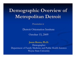 Demographic Overview of
  Metropolitan Detroit
                     Presentation to

           Detroit Orientation Institute
                 October 15, 2009

                 Jason Booza, Ph.D.
                     Demographer
Department of Family Medicine and Public Health Sciences
                Wayne State University
 