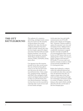 THE OTT
BATTLEGROUND

The explosion of e-commerce,
advertising, and digital media content
that now travels over the networks
of telecom players has created
significant new value, but telecom
companies themselves have been
unable to benefit. Instead, that value
has been largely captured by digital
newcomers that have built successful
business franchises “over the top”
of the telecom operators’ networks.
Think Skype, Google, Facebook,
Amazon, Netflix, and PayPal, among
many others.
Can operators turn this situation
around? So far, their record is poor.
Not one of them has been able to
create an over-the-top (OTT) business that moves the needle on its
top and bottom lines. A few companies, including Orange, Telefónica,
and AT&T, have managed to build
content and digital media franchises,
yet these are still dwarfed by their
core telecom businesses. And operators have been even less successful at
capturing value in new services such
as social media and apps.

2

At the same time, lean and nimble
communication-over-IP (CoIP)
players such as Skype are leveraging
their “freemium” business models to
capture the operators’ core voice and
messaging revenue. Adding insult to
injury, operators have had to make
considerable investments in upgrading their networks to handle the
ever-increasing flood of data created
by the very OTT players that are cannibalizing their revenue. For instance,
Netflix competes with operators’
IPTV/cable TV services, and is estimated to consume as much as a third
of total network bandwidth in the
U.S. during peak times.
Rather than looking for a solution
within the traditional telecom business model and value chain, operators
must ask themselves how they can
capture a larger share of the value
pools now being opened up through
new technologies and business models
in a variety of industry verticals. In
doing so, they need to think carefully
about the role they can best play in
this fast-changing space.

Booz & Company

 