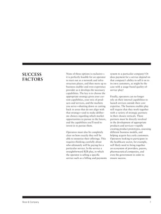 SUCCESS
FACTORS

None of these options is exclusive—
it is perfectly feasible for an operator
to start out as a network and infrastructure player, and then move up to
business enabler and even experience
provider as it develops the necessary
capabilities. The key is to choose the
appropriate strategy given your current capabilities, your mix of products and services, and the markets
you serve—shutting down or cutting
back in areas that do not align with
that strategy—and to make deliberate choices regarding which market
opportunities to pursue in the future,
and the capabilities you’ll need to
invest in to pursue them.
Operators must also be completely
clear on how exactly they will be
able to monetize their offerings. This
requires thinking carefully about
who ultimately will be paying for a
particular service. Is the service a
straightforward B2B play, in which
the operator is selling a specific
service such as a billing and payments

Booz & Company

system to a particular company? Or
does payment for a service depend on
that company’s ability to sell it on to
its own customers, as might be the
case with a usage-based quality-ofservice play?
Finally, operators can no longer
rely on their internal capabilities to
launch services outside their core
expertise. The business enabler play
will require that they work together
with a variety of strategic partners
in their chosen verticals. These
partners must be directly involved
in the development of appropriate
products and services—rapidly
creating product prototypes, assessing
different business models, and
helping acquire key early customers.
Operators looking to participate in
the healthcare sector, for example,
will likely need to bring together
an ecosystem of providers, payors,
pharmaceutical companies, and
even the government in order to
ensure success.

7

 