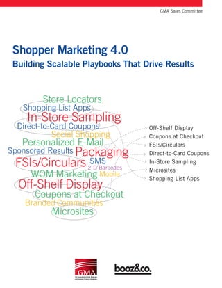 Mobile
Packaging
Shopper Marketing 4.0
Building Scalable Playbooks That Drive Results
	 GMA Sales Committee
Off-Shelf Display
In-Store Sampling
Coupons at Checkout
FSIs/Circulars
Microsites
Store Locators
Personalized E-Mail
WOM Marketing
Direct-to-Card Coupons
Sponsored Results
Branded Communities
SMS
Shopping List Apps
Social Shopping
2-D Barcodes
Off-Shelf Display
Coupons at Checkout
FSIs/Circulars
Direct-to-Card Coupons
In-Store Sampling
Microsites
Shopping List Apps
 