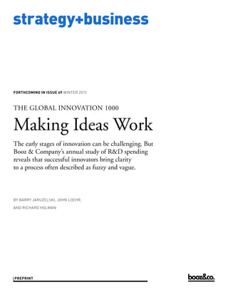 strategy+business



forthcoming in issue 69 WINTER 2012



THE GLOBAL INNOVATION 1000


Making Ideas Work
The early stages of innovation can be challenging. But
Booz & Company’s annual study of R&D spending
reveals that successful innovators bring clarity
to a process often described as fuzzy and vague.



by Barry jaruzelski, john loehr,

and richard holman




preprint
 