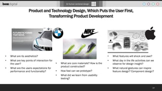 3. Human centered design

Product and Technology Design, Which Puts the User First,
Transforming Product Development

•

What are its aesthetics?

•

•

What are key points of interaction for
the user?

•

•

What are the users expectations for
performance and functionality?

What are core materials? How is the
product constructed?

•

How fast can we prototype?

•

What features will shock and awe?

•

What day in the life activities can we
observe for design insight?

•

What natural gestures can inspire
feature design? Component design?

What did we learn from usability
testing?

14

 