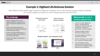 Example 1: Digitized Life-Sciences Solution
Booz Digital recently applied agile methods to helped the metabolic unit of a life sciences company ideate and design
an innovative digital eco-system for chronic disease patients and their PCPs

The challenge
• Improve engagement of chronic
disease patients by helping them to
better manage their disease end-toend

Understand persona
pain points

•

• Achieve the design and prototype in
record time

Bring the patient / user experience to life

Vision for an open digital ecosystem, including training,
supportive information services,
monitoring / tracking and
gamification of patient progress

•

• Foster connectivity (literally and
figuratively) with patients & physicians
to help solve pain points
• Create meaningful differentiation in
the eyes of physicians and payors to
shift share to the brand

What we did: In only 4
months elapsed time…

Clear functional
stories to support

Experience design rooted in
behavioral change science

•

Prototyped digital channels for
physicians & patients

•

Solution architecture, incl. build v.
buy v. partner for solution stack

•

Launch strategy involving
partnerships and measurement
approach with integrated hospital
systems & their physicians

33

 