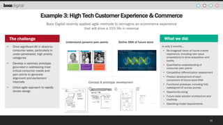 Example 3: High Tech Customer Experience & Commerce
Booz Digital recently applied agile methods to reimagine an ecommerce experience
that will drive a 15% life in revenue

The challenge
•

•

•

Drive significant lift in direct-toconsumer sales, particularly in
under-penetrated, high priority
categories

Develop a visionary prototype
grounded in addressing most
critical consumer needs and
pain points to generate
alignment and excitement
internally
Utilize agile approach to rapidly
iterate design

Understand persona pain points &
Define the DNA for a Future Store

What we did:
In only 3 months…
• Re-imagined vision of future e-store
experience, including new value
propositions to drive acquisition and
loyalty
• Quantitative understanding of
consumer pain points
• Competitive differentiation assessment

Concept & prototype development

• Product development of each
component of future store DNA
• Functional prototype, including fully
redesigned UX across journey

• Opportunity sizing
• Future state solution architecture and
roadmap
• Operating model requirements

35

 