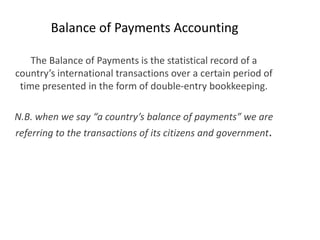 Balance of Payments Accounting

    The Balance of Payments is the statistical record of a
country’s international transactions over a certain period of
 time presented in the form of double-entry bookkeeping.

N.B. when we say “a country’s balance of payments” we are
referring to the transactions of its citizens and government.
 