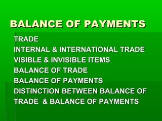 BALANCE OF PAYMENTS
TRADE
INTERNAL & INTERNATIONAL TRADE
VISIBLE & INVISIBLE ITEMS
BALANCE OF TRADE
BALANCE OF PAYMENTS
DISTINCTION BETWEEN BALANCE OF
TRADE & BALANCE OF PAYMENTS
 