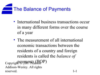 The Balance of Payments

     • International business transactions occur
       in many different forms over the course
       of a year
     • The measurement of all international
        economic transactions between the
        residents of a country and foreign
        residents is called the balance of
        payments (BOP)
Copyright © 2007 Pearson
Addison-Wesley. All rights
reserved.                             1-1
 