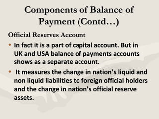 Components of Balance of
Payment (Contd…)
Official Reserves Account
• In fact it is a part of capital account. But in
UK and USA balance of payments accounts
shows as a separate account.
• It measures the change in nation’s liquid and
non liquid liabilities to foreign official holders
and the change in nation’s official reserve
assets.

 