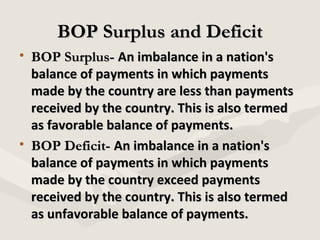 BOP Surplus and Deficit
• BOP Surplus- An imbalance in a nation's
balance of payments in which payments
made by the country are less than payments
received by the country. This is also termed
as favorable balance of payments.
• BOP Deficit- An imbalance in a nation's
balance of payments in which payments
made by the country exceed payments
received by the country. This is also termed
as unfavorable balance of payments.

 