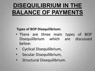 DISEQUILIBRIUM IN THE
BALANCE OF PAYMENTS
Types of BOP Disequilibrium:
• There are three main types of BOP
Disequilibrium which are discussed
below:
• Cyclical Disequilibrium,
• Secular Disequilibrium,
• Structural Disequilibrium.
 