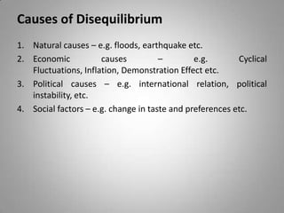 Causes of Disequilibrium
1. Natural causes – e.g. floods, earthquake etc.
2. Economic causes – e.g. Cyclical
Fluctuations, Inflation, Demonstration Effect etc.
3. Political causes – e.g. international relation, political
instability, etc.
4. Social factors – e.g. change in taste and preferences etc.
 