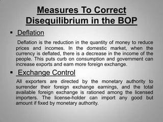 Measures To Correct
Disequilibrium in the BOP
 Deflation
Deflation is the reduction in the quantity of money to reduce
prices and incomes. In the domestic market, when the
currency is deflated, there is a decrease in the income of the
people. This puts curb on consumption and government can
increase exports and earn more foreign exchange.
 Exchange Control
All exporters are directed by the monetary authority to
surrender their foreign exchange earnings, and the total
available foreign exchange is rationed among the licensed
importers. The license-holder can import any good but
amount if fixed by monetary authority.
 