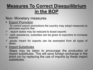 Measures To Correct Disequilibrium
in the BOP
Non- Monetary measures
 Export Promotion
To control export promotions the country may adopt measures to
stimulate exports like:
 export duties may be reduced to boost exports
 cash assistance, subsidies can be given to exporters to increase
exports
 goods meant for exports can be exempted from all types of
taxes.
 Import Substitutes
Steps may be taken to encourage the production of
import substitutes. This will save foreign exchange in the
short run by replacing the use of imports by these import
substitutes.
 