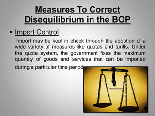 Measures To Correct
Disequilibrium in the BOP
 Import Control
Import may be kept in check through the adoption of a
wide variety of measures like quotas and tariffs. Under
the quota system, the government fixes the maximum
quantity of goods and services that can be imported
during a particular time period.
 