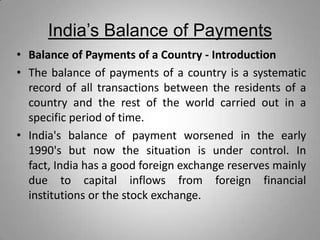 India’s Balance of Payments
• Balance of Payments of a Country - Introduction
• The balance of payments of a country is a systematic
record of all transactions between the residents of a
country and the rest of the world carried out in a
specific period of time.
• India's balance of payment worsened in the early
1990's but now the situation is under control. In
fact, India has a good foreign exchange reserves mainly
due to capital inflows from foreign financial
institutions or the stock exchange.
 