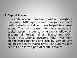 4. Capital Account
Capital account has been positive throughout
the period. NRI deposits and foreign investment
both portfolio and direct have helped to a great
extent. The main reasons for huge increase in
capital account is due to large capital inflows on
account of Foreign direct investment (FDI);
Foreign Institutional Investors (FIIs) investment
on the stock markets and also by way of Euro
equities raised by Indian firms. The Non-resident
deposit also form a part of capital account.
 