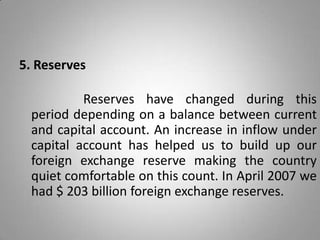 5. Reserves
Reserves have changed during this
period depending on a balance between current
and capital account. An increase in inflow under
capital account has helped us to build up our
foreign exchange reserve making the country
quiet comfortable on this count. In April 2007 we
had $ 203 billion foreign exchange reserves.
 