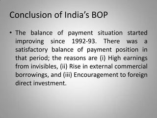 Conclusion of India’s BOP
• The balance of payment situation started
improving since 1992-93. There was a
satisfactory balance of payment position in
that period; the reasons are (i) High earnings
from invisibles, (ii) Rise in external commercial
borrowings, and (iii) Encouragement to foreign
direct investment.
 