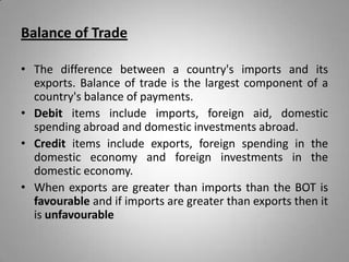 Balance of Trade
• The difference between a country's imports and its
exports. Balance of trade is the largest component of a
country's balance of payments.
• Debit items include imports, foreign aid, domestic
spending abroad and domestic investments abroad.
• Credit items include exports, foreign spending in the
domestic economy and foreign investments in the
domestic economy.
• When exports are greater than imports than the BOT is
favourable and if imports are greater than exports then it
is unfavourable
 