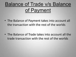 Balance of Trade v/s Balance
of Payment
• The Balance of Payment takes into account all
the transaction with the rest of the worlds
• The Balance of Trade takes into account all the
trade transaction with the rest of the worlds
 