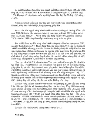 Về xuất khẩu hàng hóa, tổng kim ngạch xuất khẩu năm 2012 đạt 114,6 tỷ USD,
tăng 18,3% so với năm 2011. Khu vực kinh tế trong nước đạt 42,3 tỷ USD, tăng
1,3%; khu vực có vốn đầu tư nước ngoài (gồm cả dầu thô) đạt 72,3 tỷ USD, tăng
31,2%.
Kim ngạch xuất khẩu năm nay tăng cao chủ yếu nhờ vào các mặt hàng như:
Điện tử, máy tính và linh kiện, hàng dệt may, giày dép…
Về cơ cấu, kim ngạch hàng hóa nhập khẩu năm nay cũng có sự thay đổi so với
năm 2011. Nhóm tư liệu sản xuất chiếm tỷ trọng cao nhất với 93,2%, tăng so với
mức 90,6% của năm 2011. Nhóm hàng tiêu dùng chiếm 6,8%, giảm so với mức
7,6% của năm 2011 cũng cho thấy cầu tiêu thụ trong nước sụt giảm.
Sau khi bị thâm hụt lớn trong năm 2009 và tiếp tục thâm hụt trong năm 2010,
cán cân thanh toán của VN đã đạt được thặng dư trong năm 2011, tiếp tục thặng dư
10382 triệu USD. Như vậy, cán cân thanh toán đã chuyển vị thế từ bị thâm hụt lớn
sang thặng dư do nhiều nguyên nhân. Có nguyên nhân quan trọng do sự chuyển đổi
tư duy trong việc xác định mục tiêu chủ yếu. Đó là ưu tiên kiềm chế lạm phát, ổn
định kinh tế vĩ mô, tăng trưởng hơp lí, đảm bảo an sinh xã hội, đồng thời với việc
xúc tiến cơ cấu lại kinh tế, chuyển đổi mô hình tăng trưởng.
Như vậy, năm 2012 là năm đầu tiên Việt Nam xuất siêu sau gần 20 năm liên
tục nhập siêu. Trạng thái xuất siêu trong năm vừa qua là một tín hiệu đáng mừng,
giúp giảm áp lực cho cán cân thanh toán, góp phần kiềm chế lạm phát. Tuy nhiên,
ở một khía cạnh khác, xuất siêu trong năm vừa qua chủ yếu đến từ khu vực đầu tư
nước ngoài trong khi khu vực kinh tế trong nước vẫn nhập siêu gần 12 tỷ USD.
Ngoài ra, một trong những nguyên nhân quan trọng dẫn đến hiện tượng xuất siêu
là do suy giảm của sản xuất và tiêu dùng trong nước nên nhập khẩu nguyên vật liệu,
thiết bị tăng thấp chứ không hẳn do xuất khẩu đă tăng bền vững.
Cán cân vãng lai: cán cân chuyển tiền liên tục đạt thặng dư, chủ yếu nhờ lượng
kiều hối của việt kiều và lao đông đang làm việc theo hợp đồng dài hạn ở nước
ngoài chuyển về nước có xu hướng tăng, năm 2012 vượt mốc 10 tỷ USD, cao nhất
từ trước đến nay. Cán cân thương mại, thặng dư 3691 triệu USD, kim ngạch xuất
khẩu hàng hóa đạt 113 tỷ USD, kim ngach nhập khẩu hàng hóa đạt 114 tỷ USD,
nhập siêu 1 tỷ USD, thấp hơn nhiều so với mức nhập siêu của các năm trước(2011
là trên 9,8 tỷ USD, 2010 là trên 12,6 tỷ USD, 2009 là gần 12,9 tỷ USD, 2008 là trên
18 tỷ USD). Do vậy, nếu tính cùng giá FOB, thì cán cân thương mại thặng dư 3691
triệu USD.
Cán cân vốn và tài chính: thặng dư 9248 triệu USD.
Năm 2013
 