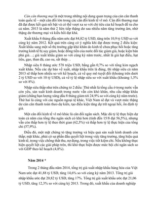Cán cân thương mại là một trong những nội dung quan trọng của cán cân thanh
toán quốc tế – một cân đối lớn trong các cân đối kinh tế vĩ mô. Cân đối thương mại
đã đạt được kết quả nổi bật và có thể vượt xa so với chỉ tiêu của kế hoạch đề ra cho
cả năm. 2013 là năm thứ 2 liên tiếp thặng dư sau nhiều năm tăng trưởng âm, nhờ
thặng dư thương mại và kiều hối đạt khá.
Xuất khẩu 8 tháng đầu năm ước đạt 84,82 tỷ USD, tăng trên 10,9 tỷ USD so với
cùng kỳ năm 2012. Kết quả trên càng có ý nghĩa khi đạt được trong 2 điều kiện:
Xuất khẩu sang một số thị trường gặp khó khăn do kinh tế chưa phục hồi hoặc tăng
trưởng kinh tế bị suy giảm, hoặc đồng tiền của nước đối tác giảm giá, hoặc kiện bán
phá giá…; giá xuất khẩu giảm so với cùng kỳ năm trước, nhất là giá hạt điều, hạt
tiêu, gạo, than đá, cao su, sắt thép…
Nhập siêu 8 tháng ước 578 triệu USD, bằng gần 0,7% so với tổng kim ngạch
xuất khẩu. Nếu các dự báo về xuất, nhập khẩu trên là đúng, thì nhập siêu cả năm
2013 sẽ thấp hơn nhiều so với kế hoạch, cả về quy mô tuyệt đối (khoảng trên dưới
2 tỷ USD so với 10 tỷ USD), cả về tỷ lệ nhập siêu so với xuất khẩu (khoảng 1,5%
so với 8%).
Nhập siêu thấp như trên chứng tỏ 2 điều: Thứ nhất là tổng cầu ở trong nước vẫn
còn yếu, sản xuất kinh doanh trong nước vẫn còn khó khăn, nhu cầu nhập khẩu
giảm (chẳng hạn lượng xăng dầu 8 tháng giảm tới 24,9% so với cùng kỳ năm trước).
Thứ hai là cùng với các nguồn ngoại tệ khác, Việt Nam sẽ đạt và vượt mức thặng
dư cán cân thanh toán theo dự kiến, tạo điều kiện tăng dự trữ ngoại hối, ổn định tỷ
giá.
Một cân đối kinh tế vĩ mô khác là cân đối ngân sách. Mặc dù tỷ lệ thực hiện dự
toán cả năm của tổng thu ngân sách có khá hơn (tính đến 15/8 đạt 56,5%), nhưng
vẫn còn thấp hơn tỷ lệ theo thời gian (62,5%) và thấp hơn tỷ lệ thực hiện của tổng
chi (57,9%).
Điều đó, một mặt chứng tỏ tăng trưởng và hiệu quả sản xuất kinh doanh còn
thấp; mặt khác, phải có sự phấn đấu quyết liệt trong việc tăng trưởng, tăng hiệu quả
kinh tế, trong việc chống thất thu, nợ đọng, trong việc tiết kiệm chi. Nếu không thực
hiện quyết liệt các giải pháp trên, thì khó thực hiện được mức bội chi ngân sách so
với GDP theo kế hoạch (4,8%).
Năm 2014 *
Trong 2 tháng đầu năm 2014, tổng trị giá xuất nhập khẩu hàng hóa của Việt
Nam ước đạt 41,88 tỷ USD, tăng 14,6% so với cùng kỳ năm 2013. Tổng trị giá
nhập khẩu ước đạt 20,82 tỷ USD, tăng 17%. Tổng trị giá xuất khẩu ước đạt 21,06
tỷ USD, tăng 12,3% so với cùng kỳ 2013. Trong đó, xuất khẩu của doanh nghiệp
 