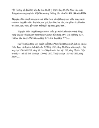 FDI (không kể dầu thô) ước đạt hơn 12,92 tỷ USD, tăng 15,6%. Như vậy, mức
thặng dư thương mại của Việt Nam trong 2 tháng đầu năm 2014 là 244 triệu USD.
Nguyên nhân tăng kim ngạch xuất khẩu: Một số mặt hàng xuất khẩu trong nước
sản xuất tăng khá như: thuỷ sản, rau quả, hạt điều, hạt tiêu, sản phẩm từ chất dẻo,
túi xách, vali, ô dù, gỗ và sản phẩm gỗ, dệt may, giày dép…
Nguyên nhân tăng kim ngạch xuất khẩu giá xuất khẩu một số mặt hàng
cũng tăng so với cùng kỳ năm trước: Giá hạt điều tăng 2,6% Giá chè tăng 1,5%
Giá hạt tiêu tăng 3,6% Giá gạo tăng 4,3% Giá than tăng 7,7%…
Nguyên nhân tăng kim ngạch xuất khẩu *Nhiều mặt hàng XK đạt giá trị cao:
Điện thoại các loại và linh kiện đạt 3,298 tỷ USD, tăng 22,9% so với cùng kỳ. Dệt
may đạt 3,205 tỷ USD, tăng 30,1%. Giày dép đạt 1,61 tỷ USD, tăng 27,4%. Điện
tử máy vi tính và linh kiện đạt 1,399 tỷ USD. Thuỷ sản đạt 1,054 tỷ USD, tăng
38,9%.…
 