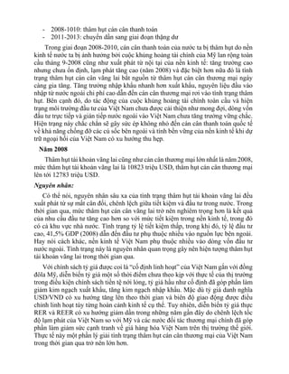 - 2008-1010: thâm hụt cán cân thanh toán
- 2011-2013: chuyển dần sang giai đoạn thặng dư
Trong giai đoạn 2008-2010, cán cân thanh toán của nước ta bị thâm hụt do nền
kinh tế nước ta bị ảnh hưởng bởi cuộc khủng hoảng tài chính của Mỹ lan rộng toàn
cầu tháng 9-2008 cũng như xuất phát từ nội tại của nền kinh tế: tăng trưởng cao
nhưng chưa ổn định, lạm phát tăng cao (năm 2008) và đặc biệt hơn nữa đó là tình
trạng thâm hụt cán cân vãng lai bắt nguồn từ thâm hụt cán cân thương mại ngày
càng gia tăng. Tăng trưởng nhập khẩu nhanh hơn xuất khẩu, nguyên liệu đầu vào
nhập từ nước ngoài chi phí cao dẫn đến cán cân thương mại rơi vào tình trạng thâm
hụt. Bên cạnh đó, do tác động của cuộc khủng hoảng tài chính toàn cầu và hiện
trạng môi trường đầu tư của Việt Nam chưa được cải thiện như mong đợi, dòng vốn
đầu tư trực tiếp và gián tiếp nước ngoài vào Việt Nam chưa tăng trưởng vững chắc.
Hiện trạng này chắc chắn sẽ gây sức ép không nhỏ đến cán cân thanh toán quốc tế
về khả năng chống đỡ các cú sốc bên ngoài và tính bền vững của nền kinh tế khi dự
trữ ngoại hối của Việt Nam có xu hướng thu hẹp.
Năm 2008
Thâm hụt tài khoản vãng lai cũng như cán cân thương mại lớn nhất là năm 2008,
mức thâm hụt tài khoản vãng lai là 10823 triệu USD, thâm hụt cán cân thương mại
lên tới 12783 triệu USD.
Nguyên nhân:
Có thể nói, nguyên nhân sâu xa của tình trạng thâm hụt tài khoản vãng lai đều
xuất phát từ sự mất cân đối, chênh lệch giữa tiết kiệm và đầu tư trong nước. Trong
thời gian qua, mức thâm hụt cán cân vãng lai trở nên nghiêm trọng hơn là kết quả
của nhu cầu đầu tư tăng cao hơn so với mức tiết kiệm trong nền kinh tế, trong đó
có cả khu vực nhà nước. Tình trạng tỷ lệ tiết kiệm thấp, trong khi đó, tỷ lệ đầu tư
cao, 41,5% GDP (2008) dẫn đến đầu tư phụ thuộc nhiều vào nguồn lực bên ngoài.
Hay nói cách khác, nền kinh tế Việt Nam phụ thuộc nhiều vào dòng vốn đầu tư
nước ngoài. Tình trạng này là nguyên nhân quan trọng gây nên hiện tượng thâm hụt
tài khoản vãng lai trong thời gian qua.
Với chính sách tỷ giá được coi là “cố định linh hoạt” của Việt Nam gắn với đồng
đôla Mỹ, diễn biến tỷ giá một số thời điểm chưa theo kịp với thực tế của thị trường
trong điều kiện chính sách tiền tệ nới lỏng, tỷ giá hầu như cố định đã góp phần làm
giảm kim ngạch xuất khẩu, tăng kim ngạch nhập khẩu. Mặc dù tỷ giá danh nghĩa
USD/VND có xu hướng tăng lên theo thời gian và biên độ giao động được điều
chỉnh linh hoạt tùy từng hoàn cảnh kinh tế cụ thể. Tuy nhiên, diễn biến tỷ giá thực
RER và REER có xu hướng giảm dần trong những năm gần đây do chênh lệch tốc
độ lạm phát của Việt Nam so với Mỹ và các nước đối tác thương mại chính đã góp
phần làm giảm sức cạnh tranh về giá hàng hóa Việt Nam trên thị trường thế giới.
Thực tế này một phần lý giải tình trạng thâm hụt cán cân thương mại của Việt Nam
trong thời gian qua trở nên lớn hơn.
 