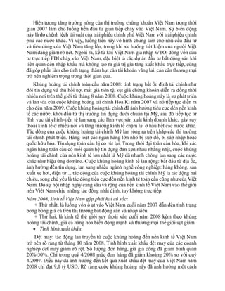 Hiện tượng tăng trưởng nóng của thị trường chứng khoán Việt Nam trong thời
gian 2007 làm cho luồng tiền đầu tư gián tiếp chảy vào Việt Nam. Sự biến động
này là do chênh lệch lãi suất của trái phiếu chính phủ Việt Nam với trái phiếu chính
phủ các nước khác. Vì vậy, luồng tiền này vô hình chung làm cho nhu cầu đầu tư
và tiêu dùng của Việt Nam tăng lên, trong khi xu hướng tiết kiệm của người Việt
Nam đang giảm rõ nét. Ngoài ra, kể từ khi Việt Nam gia nhập WTO, dòng vốn đầu
tư trực tiếp FDI chảy vào Việt Nam, đặc biệt là các dự án đầu tư bất động sản khi
liên quan đến nhập khẩu mà không tạo ra giá trị gia tăng xuất khẩu trực tiếp, cũng
đã góp phần làm cho tình trạng thâm hụt cán tài khoản vãng lai, cán cân thương mại
trở nên nghiêm trọng trong thời gian qua.
Khủng hoảng tài chính toàn cầu năm 2008: tình trạng bất ổn định tài chính như
đói tín dụng và thu hồi nợ, mất giá tiền tệ, sụt giá chứng khoán diễn ra đồng thời
nhiều nơi trên thể giới từ tháng 8 năm 2008. Cuộc khủng hoảng này là sự phát triển
và lan tỏa của cuộc khủng hoảng tài chính Hoa Kì năm 2007 và nó tiếp tục diễn ra
cho đến năm 2009. Cuộc khủng hoảng tài chính đã ảnh hưởng tiêu cực đến nền kinh
tế các nước, khởi đầu từ thị trường tín dụng dưới chuẩn tại Mỹ, sau đó tiếp tục từ
lĩnh vực tài chính-tiền tệ lan sang các lĩnh vực sản xuất kinh doanh khác, gây suy
thoái kinh tế ở nhiều nơi và tăng trưởng kinh tế chậm lại ở hầu hết các nước khác.
Tác động của cuộc khủng hoảng tài chính Mỹ lan rộng ra trên khắp các thị trường
tài chính phát triển. Hàng loạt các ngân hàng lớn nhỏ bị sụp đổ, bị sáp nhập hoặc
quốc hữu hóa. Tín dụng toàn cầu bị co rút lại. Trong thời đại toàn cầu hóa, khi các
ngân hàng toàn cầu có mối quan hệ tín dụng đan xen nhau nhằng nhịt, cuộc khủng
hoảng tài chính của nền kinh tế lớn nhất là Mỹ đã nhanh chóng lan sang các nước
khác như hiệu ứng domino. Cuộc khủng hoảng kinh tế lan rộng: bắt đầu từ địa ốc,
ảnh hưởng đến tín dụng, lan sang nhiều ngành nghề công nghiệp: hàng không, sản
xuất xe hơi, điện tử… tác động của cuộc khủng hoảng tài chính Mỹ là tác động hai
chiều, song chủ yếu là tác động tiêu cực đến nền kinh tế toàn cầu cũng như của Việt
Nam. Do sự hội nhập ngày càng sâu và rộng của nền kinh tế Việt Nam vào thế giới
nên Việt Nam chịu những tác động nhất định, tuy không trực tiếp.
Năm 2008, kinh tế Việt Nam gặp phải hai cú sốc:
+ Thứ nhất, là luồng vốn ồ ạt vào Việt Nam cuối năm 2007 dẫn đến tình trạng
bong bóng giá cả trên thị trường bất động sản và nhập siêu.
+ Thứ hai, là kinh tế thế giới suy thoái vào cuối năm 2008 kèm theo khủng
hoảng tài chính, giá cả hàng hóa biến động mạnh và thương mại thế giới sụt giảm
 Tình hình xuất khẩu:
Dệt may: tác động lan truyền từ cuộc khủng hoảng đến nền kinh tế Việt Nam
trở nên rõ ràng từ tháng 10 năm 2008. Tình hình xuất khẩu dệt may của các doanh
nghiệp dệt may giảm rõ rệt. Số lượng đơn hàng, giá gia công đã giảm bình quân
20%-30%. Chỉ trong quý 4/2008 mức đơn hàng đã giảm khoảng 20% so với quý
4/2007. Điều này đã ảnh hưởng đến kết quả xuất khẩu dệt may của Việt Nam năm
2008 chỉ đạt 9,1 tỷ USD. Rõ ràng cuộc khủng hoảng này đã ảnh hưởng một cách
 