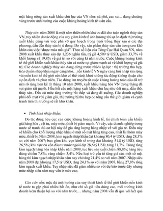 mặt hàng nông sản xuất khẩu chủ lực của VN như: cà phê, cao su… đang choáng
váng trước ảnh hưởng của cuộc khủng hoảng kinh tế toàn cầu.
Thủy sản: năm 2008 là một năm thiên nhiên khá ưu đãi cho toàn ngành thủy sản
VN, tuy nhiên do tác động của suy giảm kinh tế ảnh hưởng tới sự ổn định thị trường
xuất khẩu cùng với việc phá vỡ quy hoạch trong nuôi trồng thủy sản ở các địa
phương, dẫn đến thủy sản bị ứ đọng. Do vậy, sản phẩm thủy sản vẫn trong cơn khó
khăn của việc “được mùa mất giá”. Theo số liệu của Tổng Cục Hải Quan VN, năm
2008 xuất khẩu thủy sản đạt 1,236 nghìn tấn, trị giá 4,509 tỷ USD, giảm 33,7% về
khối lượng và 19,8% về giá trị so với cùng kì năm trước. Cuộc khủng hoảng kinh
tế thế giới khiến xuất khẩu thủy sản cả nước tụt giảm mạnh cả về khối lượng và giá
trị. Các doanh nghiệp thủy sản đang đứng trước nhiều áp lực : thị trường thu hẹp,
tiêu chuẩn nhập khẩu ngày càng khó…nền kinh tế VN ngày càng hội nhập sâu rộng
vào nền kinh tế thế giới nên khó có thể tránh khỏi những tác động không thuận cho
sự ổn định và phát triển. Tác động lan truyền từ cuộc khủng hoảng toàn cầu đã trở
nên rõ ràng hơn kể từ tháng 10 năm 2008, xuất khẩu hàng hóa VN trong tháng đã
sụt giảm rất mạnh. Hầu hết các mặt hàng xuất khẩu chủ lực như dệt may, dầu thô,
thủy sản.. Đều có mức tăng trưởng rất thấp và đang đi xuống. Các doanh nghiệp
phải đối mặt với giảm giá, thị trường bị thu hẹp do tổng cầu thế giới giảm và cạnh
tranh trên thị trường sẽ rất khó khăn.
 Tình hình nhập khẩu:
Do tác động tiêu cực của cuộc khủng hoảng kinh tế, tài chính toàn cầu khiến
giá hàng hóa , vật tư, máy móc, thiết bị giảm mạnh. Vì vậy, các doanh nghiệp trong
nước sẽ tranh thủ cơ hội này để gia tăng lượng hàng nhập về với giá rẻ. Điều này
sẽ khiến cho khối lượng nhập khẩu ở một số mặt hàng tăng cao, nhất là nhóm máy
móc, thiết bị. Năm 2008, kim ngạch nhập khẩu đạt khoảng 80,4 tỷ USD, tăng 28,3%
so với năm 2007; bao gồm khu vực kinh tế trong đạt khoảng 51,8 tỷ USD, tăng
26,5%; khu vực có vốn đẩu tư nước ngoài đạt 28,6 tỷ USD, tăng 31,7%. Trong tổng
kim ngạch hàng hóa nhập khẩu năm 2008, tue liệu sản xuất chiếm 88,8%; hàng tiêu
dùng chiếm 7,8%; vàng chiếm 3,4%. Nếu loại trừ yếu tố tăng giá của một số mặt
hàng thì kim ngạch nhập khẩu năm nay chỉ tăng 21,4% so với năm 2007. Nhập siêu
năm 2008 đạt khoảng 17,5 tỷ USD, tăng 24,1% so với năm 2007, bằng 27,8% tổng
kim ngạch xuất khẩu. Tuy nhập siêu đã giảm nhiều so với dự báo trước đây nhưng
mức nhập siêu năm nay vẫn ở mức cao.
Cán cân vốn: mặc dù ảnh hưởng của suy thoái kinh tể thế giới khiến nền kinh
tế nước ta gặp phải nhiều bất ổn, như chỉ số giá tiêu dùng cao, môi trường kinh
doanh kém thuận lợi so với năm trước… nhưng năm 2008 vẫn đi qua với kết quả
 