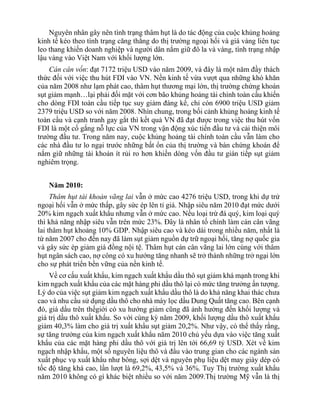Nguyên nhân gây nên tình trạng thâm hụt là do tác động của cuộc khủng hoảng
kinh tế kéo theo tình trạng căng thẳng do thị trường ngoại hối và giá vàng liên tục
leo thang khiến doanh nghiệp và người dân nắm giữ đô la và vàng, tình trạng nhập
lậu vàng vào Việt Nam với khối lượng lớn.
Cán cân vốn: đạt 7172 triệu USD vào năm 2009, và đây là một năm đầy thách
thức đối với việc thu hút FDI vào VN. Nền kinh tế vừa vượt qua những khó khăn
của năm 2008 như lạm phát cao, thâm hụt thương mại lớn, thị trường chứng khoán
sụt giảm mạnh…lại phải đối mặt với cơn bão khủng hoảng tài chính toàn cầu khiến
cho dòng FDI toàn cầu tiếp tục suy giảm đáng kể, chỉ còn 6900 triệu USD giảm
2379 triệu USD so với năm 2008. Nhìn chung, trong bối cảnh khủng hoảng kinh tế
toàn cầu và cạnh tranh gay gắt thì kết quả VN đã đạt được trong việc thu hút vốn
FDI là một cố gắng nỗ lực của VN trong vận động xúc tiến đầu tư và cải thiện môi
trường đầu tư. Trong năm nay, cuộc khủng hoảng tài chính toàn cầu vẫn làm cho
các nhà đầu tư lo ngại trước những bất ổn của thị trường và bán chứng khoán để
nắm giữ những tài khoản ít rủi ro hơn khiến dòng vốn đầu tư gián tiếp sụt giảm
nghiêm trọng.
Năm 2010:
Thâm hụt tài khoản vãng lai vẫn ở mức cao 4276 triệu USD, trong khi dự trử
ngoại hối vẫn ở mức thấp, gây sức ép lên tỉ giá. Nhập siêu năm 2010 đạt mức dưới
20% kim ngạch xuất khẩu nhưng vẫn ở mức cao. Nếu loại trừ đá quý, kim loại quý
thì khả năng nhập siêu vẫn trên mức 23%. Đây là nhân tố chính làm cán cân vãng
lai thâm hụt khoảng 10% GDP. Nhập siêu cao và kéo dài trong nhiều năm, nhất là
từ năm 2007 cho đến nay đã làm sụt giảm nguồn dự trữ ngoại hối, tăng nợ quốc gia
và gây sức ép giảm giá đồng nội tệ. Thâm hụt cán cân vãng lai lớn cùng với thâm
hụt ngân sách cao, nợ công có xu hướng tăng nhanh sẽ trở thành những trở ngại lớn
cho sự phát triển bền vững của nền kinh tế.
Về cơ cấu xuất khẩu, kim ngạch xuất khẩu dầu thô sụt giảm khá mạnh trong khi
kim ngạch xuất khẩu của các mặt hàng phi dầu thô lại có mức tăng trưởng ấn tượng.
Lý do của việc sụt giảm kim ngạch xuất khẩu dầu thô là do khả năng khai thác chưa
cao và nhu cầu sử dụng dầu thô cho nhà máy lọc dầu Dung Quất tăng cao. Bên cạnh
đó, giá dầu trên thếgiới có xu hướng giảm cũng đã ảnh hưởng đến khối lượng và
giá trị dầu thô xuất khẩu. So với cùng kỳ năm 2009, khối lượng dầu thô xuất khẩu
giảm 40,3% làm cho giá trị xuất khẩu sụt giảm 20,2%. Như vậy, có thể thấy rằng,
sự tăng trưởng của kim ngạch xuất khẩu năm 2010 chủ yếu dựa vào việc tăng xuất
khẩu của các mặt hàng phi dầu thô với giá trị lên tới 66,69 tỷ USD. Xét về kim
ngạch nhập khẩu, một số nguyên liệu thô và đầu vào trung gian cho các ngành sản
xuất phục vụ xuất khẩu như bông, sợi dệt và nguyên phụ liệu dệt may giày dép có
tốc độ tăng khá cao, lần lượt là 69,2%, 43,5% và 36%. Tuy Thị trường xuất khẩu
năm 2010 không có gì khác biệt nhiều so với năm 2009.Thị trường Mỹ vẫn là thị
 