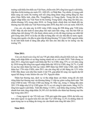 trường xuất khẩu lớn nhất của Việt Nam, chiếm trên 20% tổng kim ngạch xuất khẩu,
tiếp theo là thị trường các nước EU, ASEAN, và Nhật Bản. Tuy nhiên, tỷ trọng xuất
khẩu sang các nước thị trường mới nổi cũng đang được tăng cường đáng kể, bao
gồm Châu Mỹla tinh, châu Phi, TrungĐông và Trung Quốc. Trong khi đó, kim
ngạch nhập khẩu của Việt Nam từ thị trường Trung Quốc cũng tăng lên khá cao,
chiếm khoảng 24% trong năm 2010, và Trung Quốc chính thức trở thành đối tác
thương mại lớn nhất của Việt Nam trong năm 2010, thay thế vị trí các nước ASEAN.
Cán cân vốn năm này là 6201 triệu USD, trong đó FDI đóng góp 7100 triệu
USD. Mặc dù nền kinh tế chưa phục hồi một cách bền vững, việc thu hút FDI có
những hạn chế nhưng VN vẫn thuộc nhóm nước có tốc độ tăng trưởng cao nhất thể
giới trong năm 2010 và là địa chỉ đầu tư hàng đầu với các nhà đầu tư nước ngoài.
Trong năm nguồn vốn đầu tư gián tiếp đã tăng khoảng 712 triệu USD, nguyên nhân
là do tình hình kinh tế đang dần phục hồi làm cho nhà đầu tư tin tưởng vào thị
trường VN.
Năm 2011:
Cán cân thanh toán tổng thể của VN ghi nhận nhiều chuyển biến tích cực. Hoạt
động xuất nhập khẩu có sự tăng trưởng mạnh mẽ so với năm 2010. Tính chung cả
năm 2011, tổng kim ngạch xuất khẩu đạt 96,3 tỷ USD, tăng 33% so với năm cùng
kỳ 2010 trong khi tổng kim ngạch nhập khẩu đạt 105,8 tỷ USD, tăng 24,7%. Cụ thể
là sau hai năm thâm hụt liên tục (năm 2009 thâm hụt 8465 triệu USD, năm 2010
thâm hụt 1756 triệu USD), năm 2011 cán cân tổng thể có thể thặng dư 1151 triệu
USD. Đây được xem như bức tranh vĩ mô VN, góp phần bổ sung vào nguồn dự trữ
ngoại hối đang ở mức khiêm tốn của VN. Nguyên nhân:
Thâm hụt thương mại, dịch vụ và thu nhập được cải thiện: trong đó chỉ tính
riêng thâm hụt thương mại vào khoảng tháng 11 tiếp tục giảm xuống dưới mức 700
triệu USD từ mức 750 triệu USD của tháng 10. Như vậy, trong 11 tháng đầu năm
2011 VN nhập siêu 8,9 tỷ USD giảm 10,1% so với cùng kì năm trước, bằng 10,2%
tổng kim ngạch xuất khẩu. Tính đến tháng 11/2011, xuất khẩu tẳng trưởng 34,08%
nhanh hơn mức tăng nhập khẩu 26,34% là lí do khiến cho thâm hụt thương mại thu
hẹp trong năm 2011
- Cung ngoại tệ vào VN tích cực: FDI giải ngân khả quan, ODA dự kiến cao
hơn năm ngoái và nguồn kiều hối ước đạt 9 tỷ USD tăng 12,5% là những nhân tố
quan trọng tạo ra sự thặng dư trong các cân thanh toán tổng thể năm 2011.
Năm 2012:
 
