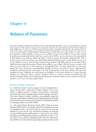 Chapter 6 
Balance of Payments 
The India’s balance-of-payments (BoP) position improved dramatically in 2013-14, particularly in the last 
three quarters. This owed in large part to measures taken by the government and the Reserve Bank of 
India (RBI) and in some part to the overall macroeconomic slowdown that fed into the external sector. 
Current account def icit (CAD) declined sharply from a record high of US$ 88.2 billion (4.7 per cent of 
gross domestic product [GDP]) in 2012-13 to US$ 32.4 billion (1.7 per cent of GDP) in 2013-14. After staying 
at perilously unsustainable levels of well over 4.0 per cent of GDP in 2011-12 and 2012-13, the improvement 
in BoP position is a welcome relief, and there is need to sustain the position going forward. This is 
because even as CAD came down, net capital flows moderated sharply from US$ 92.0 billion in 2012-13 to 
US$ 47.9 billion in 2013-14, that too after a special swap window of the RBI under the non-resident Indian 
(NRI) scheme/overseas borrowings of banks alone yielded US$ 34.0 billion. This led to some increase in the 
level of external debt, but it has remained at manageable levels. The large depreciation of the rupee 
during the course of the year, notwithstanding sizeable accretion to reserves in 2013-14, could partly be 
attributed to frictional forces and partly to the role of expectations in the forex market. The rupee has 
stabilized recently, reflecting an overall sense of conf idence in the forex market as in other f inancial 
markets of a change for better economic prospects. There is a need to nurture and build upon this 
optimism through creation of an enabling environment for investment inflows so as to sustain the external 
position in an as yet uncertain global milieu. 
GLOBAL ECONOMIC ENVIRONMENT 
6.2 Global economic recovery appears to have strengthened in 
recent months and is expected to further improve. The recent 
uptick in global growth is mainly concentrated in advanced 
economies and some emerging market and developing economies. 
The easier f inancial market conditions and gradually improving 
consumer and business confidence have supported growth. Stronger 
external demand from advanced economies would help lift growth 
in emerging market economies (EME). 
6.3 The International Monetary Fund’s (IMF) World Economic 
Outlook (WEO) (April 2014) projects growth in the global economy 
to strengthen from 3.0 per cent in 2013 to 3.6 per cent in 2014 and 
further to 3.9 per cent in 2015. Advanced economies are expected 
to improve their growth signif icantly to 2.2 per cent in 2014, while 
emerging and developing economies are projected to grow at 4.9 
per cent in 2014, which is marginally better than the outcome in 
2013 (Table 6.1). In line with the expanding economic activity, world 
 