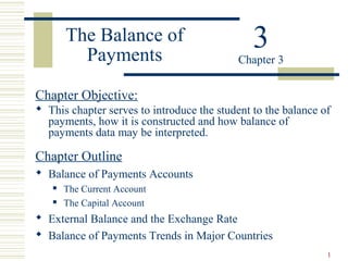 1
The Balance of
Payments
Chapter Objective:
 This chapter serves to introduce the student to the balance of
payments, how it is constructed and how balance of
payments data may be interpreted.
Chapter Outline
 Balance of Payments Accounts
 The Current Account
 The Capital Account
 External Balance and the Exchange Rate
 Balance of Payments Trends in Major Countries
3Chapter 3
 