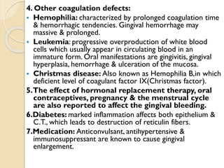 4. Other coagulation defects:
 Hemophilia: characterized by prolonged coagulation time
& hemorrhagic tendencies. Gingival hemorrhage may
massive & prolonged.
 Leukemia: progressive overproduction of white blood
cells which usually appear in circulating blood in an
immature form. Oral manifestations are gingivitis, gingival
hyperplasia, hemorrhage & ulceration of the mucosa.
 Christmas disease: Also known as Hemophilia B,in which
deficient level of coagulant factor IX(Christmas factor).
5.The effect of hormonal replacement therapy, oral
contraceptives, pregnancy & the menstrual cycle
are also reported to affect the gingival bleeding.
6.Diabetes: marked inflammation affects both epithelium &
C.T., which leads to destruction of reticulin fibers.
7.Medication: Anticonvulsant, antihypertensive &
immunosuppressant are known to cause gingival
enlargement.
 