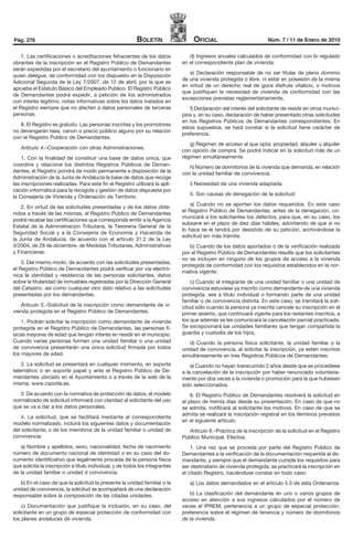 Pág. 276                                                  Boletín                  oficial                           Núm. 7 / 11 de Enero de 2010


    7. Las certificaciones o acreditaciones fehacientes de los datos             d) Ingresos anuales calculados de conformidad con lo regulado
obrantes de la inscripción en el Registro Público de Demandantes              en el correspondiente plan de vivienda.
serán expedidas por el secretario del ayuntamiento o funcionario en
                                                                                 e) Declaración responsable de no ser titular de pleno dominio
quien delegue, de conformidad con los dispuesto en la Disposición
                                                                              de una vivienda protegida o libre, ni estar en posesión de la misma
Adicional Segunda de la Ley 7/2007, de 12 de abril, por la que se
                                                                              en virtud de un derecho real de goce disfrute vitalicio, o motivos
aprueba el Estatuto Básico del Empleado Público. El Registro Público
                                                                              que justifiquen la necesidad de vivienda de conformidad con las
de Demandantes podrá expedir, a petición de los administrados
                                                                              excepciones previstas reglamentariamente.
con interés legítimo, notas informativas sobre los datos tratados en
el Registro siempre que no afecten a datos personales de terceras                f) Declaración del interés del solicitante de residir en otros munici-
personas.                                                                     pios y, en su caso, declaración de haber presentado otras solicitudes
                                                                              en los Registros Públicos de Demandantes correspondientes. En
   8. El Registro es gratuito. Las personas inscritas y los promotores
                                                                              estos supuestos, se hará constar si la solicitud tiene carácter de
no devengarán tasa, canon o precio público alguno por su relación
                                                                              preferencia.
con el Registro Público de Demandantes.
                                                                                 g) Régimen de acceso al que opta: propiedad, alquiler u alquiler
   Artículo 4.–Cooperación con otras Administraciones.
                                                                              con opción de compra. Se podrá indicar en la solicitud más de un
    1. Con la finalidad de constituir una base de datos única, que            régimen simultáneamente.
coordine y relacione los distintos Registros Públicos de Deman-                  h) Número de dormitorios de la vivienda que demanda, en relación
dantes, el Registro pondrá de modo permanente a disposición de la             con la unidad familiar de convivencia.
Administración de la Junta de Andalucía la base de datos que recoge
las inscripciones realizadas. Para este fin el Registro utilizará la apli-       i) Necesidad de una vivienda adaptada.
cación informática para la recogida y gestión de datos dispuesta por
                                                                                 5. Son causas de denegación de la solicitud:
la Consejería de Vivienda y Ordenación de Territorio.
                                                                                  a) Cuando no se aporten los datos requeridos. En este caso
    2. En virtud de las solicitudes presentadas y de los datos obte-
                                                                              el Registro Público de Demandantes, antes de la denegación, co-
nidos a través de las mismas, el Registro Público de Demandantes
                                                                              municará a los solicitantes los defectos, para que, en su caso, los
podrá recabar las certificaciones que corresponda emitir a la Agencia
                                                                              subsane en el plazo de diez días hábiles, advirtiendo de que si no
Estatal de la Administración Tributaria, la Tesorería General de la
                                                                              lo hace se le tendrá por desistido de su petición, archivándose la
Seguridad Social y a la Consejería de Economía y Hacienda de
                                                                              solicitud sin más trámite.
la Junta de Andalucía, de acuerdo con el artículo 31.2 de la Ley
3/2004, de 28 de diciembre, de Medidas Tributarias, Administrativas              b) Cuando de los datos aportados o de la verificación realizada
y Financieras.                                                                por el Registro Público de Demandantes resulte que los solicitantes
                                                                              no se incluyen en ninguno de los grupos de acceso a la vivienda
    3. Del mismo modo, de acuerdo con las solicitudes presentadas,
                                                                              protegida de conformidad con los requisitos establecidos en la nor-
el Registro Público de Demandantes podrá verificar por vía electró-
                                                                              mativa vigente.
nica la identidad y residencia de las personas solicitantes, datos
sobre la titularidad de inmuebles registradas por la Dirección General            c) Cuando el integrante de una unidad familiar o una unidad de
del Catastro, así como cualquier otro dato relativo a las solicitudes         convivencia estuviese ya inscrito como demandante de una vivienda
presentadas por los demandantes.                                              protegida, sea a título individual o formando parte de una unidad
                                                                              familiar o de convivencia distinta. En este caso, se tramitará la soli-
   Artículo 5.–Solicitud de la inscripción como demandante de vi-             citud sólo cuando la persona ya inscrita cancele su inscripción en el
vienda protegida en el Registro Público de Demandantes.                       primer asiento, que continuará vigente para los restantes inscritos, a
    1. Podrán solicitar la inscripción como demandante de vivienda            los que además se les comunicará la cancelación parcial practicada.
protegida en el Registro Público de Demandantes, las personas fí-             Se excepcionará las unidades familiares que tengan compartida la
sicas mayores de edad que tengan interés en residir en el municipio.          guardia y custodia de los hijos.
Cuando varias personas formen una unidad familiar o una unidad                   d) Cuando la persona física solicitante, la unidad familiar o la
de convivencia presentarán una única solicitud firmada por todos              unidad de convivencia, al solicitar la inscripción, ya estén inscritos
los mayores de edad.                                                          simultáneamente en tres Registros Públicos de Demandantes.
    2. La solicitud se presentará en cualquier momento, en soporte                e) Cuando no hayan transcurrido 2 años desde que se procediese
telemático o en soporte papel y ante el Registro Público de De-               a la cancelación de la inscripción por haber renunciado voluntaria-
mandantes ubicado en el Ayuntamiento o a través de la web de la               mente por dos veces a la vivienda o promoción para la que hubiesen
misma, www.cazorla.es.                                                        sido seleccionados.
   3. De acuerdo con la normativa de protección de datos, el modelo               6. El Registro Público de Demandantes resolverá la solicitud en
normalizado de solicitud informará con claridad al solicitante del uso        el plazo de treinta días desde su presentación. En caso de que no
que se va a dar a los datos personales.                                       se admita, notificará al solicitante los motivos. En caso de que se
                                                                              admita se realizará la inscripción registral en los términos previstos
    4. La solicitud, que se facilitará mediante el correspondiente
                                                                              en el siguiente artículo.
modelo normalizado, incluirá los siguientes datos y documentación
del solicitante, o de los miembros de la unidad familiar o unidad de            Artículo 6.–Práctica de la inscripción de la solicitud en el Registro
convivencia:                                                                  Público Municipal. Efectos.
   a) Nombre y apellidos, sexo, nacionalidad, fecha de nacimiento                 1. Una vez que se proceda por parte del Registro Público de
número de documento nacional de identidad o en su caso del do-                Demandantes a la verificación de la documentación requerida al de-
cumento identificativo que legalmente proceda de la persona física            mandante, y siempre que el demandante cumpla los requisitos para
que solicita la inscripción a título individual, y de todos los integrantes   ser destinatario de vivienda protegida, se practicará la inscripción en
de la unidad familiar o unidad d convivencia.                                 el citado Registro, haciéndose constar en todo caso:
   b) En el caso de que la solicitud la presente la unidad familiar o la         a) Los datos demandados en el artículo 5.5 de esta Ordenanza.
unidad de convivencia, la solicitud se acompañará de una declaración
responsable sobre la composición de las citadas unidades.                        b) La clasificación del demandante en uno o varios grupos de
                                                                              acceso en atención a sus ingresos calculados por el número de
    c) Documentación que justifique la inclusión, en su caso, del             veces el IPREM, pertenencia a un grupo de especial protección,
solicitante en un grupo de especial protección de conformidad con             preferencia sobre el régimen de tenencia y número de dormitorios
los planes andaluces de vivienda.                                             de la vivienda.
 