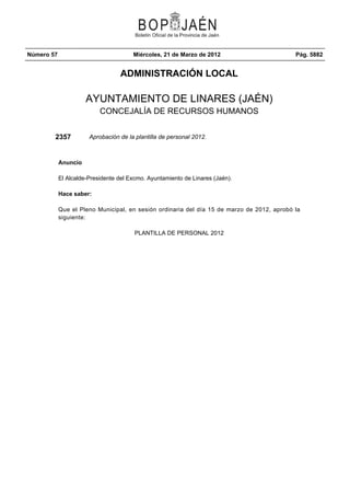 Número 57                              Miércoles, 21 de Marzo de 2012                       Pág. 5882


                                  ADMINISTRACIÓN LOCAL

                      AYUNTAMIENTO DE LINARES (JAÉN)
                           CONCEJALÍA DE RECURSOS HUMANOS


        2357           Aprobación de la plantilla de personal 2012.



            Anuncio

            El Alcalde-Presidente del Excmo. Ayuntamiento de Linares (Jaén).

            Hace saber:

            Que el Pleno Municipal, en sesión ordinaria del día 15 de marzo de 2012, aprobó la
            siguiente:

                                        PLANTILLA DE PERSONAL 2012
 