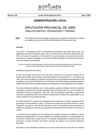Número 148 Lunes, 05 de Agosto de 2013 Pág. 17405
ADMINISTRACIÓN LOCAL
DIPUTACIÓN PROVINCIAL DE JAÉN
ÁREA DE EMPLEO, PROMOCIÓN Y TURISMO
7501 Convocatoria de subvenciones a proyectos de inversión intensivos en creación
de empleo, en el marco del Plan de Empleo de la Provincia de Jaén.
Anuncio
Con fecha 1 de agosto de 2013, la Presidenta Accidental, doña Pilar Parra Ruiz, por
delegación del señor Presidente (Resol. 481 de 16-07-2013) ha dictado la Resolución núm.
587, por la que se aprueba la Convocatoria de subvenciones a proyectos de inversión
intensivos en creación de empleo, en el marco del Plan de Empleo de la provincia de Jaén,
cuyo tenor literal es el siguiente:
CONVOCATORIA DE SUBVENCIONES A PROYECTOS DE INVERSIÓN INTENSIVOS EN CREACIÓN DE
EMPLEO, EN EL MARCO DEL PLAN DE EMPLEO DE LA PROVINCIA DE JAÉN
Preámbulo-exposición de motivos
El Plan de Empleo para la provincia de Jaén constituye una apuesta decidida de la
Diputación de Jaén por dinamizar el mercado laboral en la provincia, en un momento de
crisis, en el que el empleo y la situación económica son las principales preocupaciones de la
ciudadanía y por tanto del Gobierno de la Provincia. Este Plan plantea soluciones desde el
ámbito local como marco imprescindible para la resolución de los problemas de la sociedad.
Con esta iniciativa se pretende, por un lado, generar puestos de trabajo de forma inmediata
y fomentar la atracción de nuevas empresas a la provincia de Jaén, así como incentivar el
crecimiento de las ya existentes. Para ello, esta convocatoria desarrolla un importante
incentivo a aquellos proyectos que conlleven la generación intensiva de empleo ligado a una
nueva inversión en la provincia de Jaén.
La Administración Provincial está trabajando para resolver la primera inquietud de los
jiennenses en la actualidad, el paro, y lo hace con un plan que mira hacia el futuro y cuyos
resultados perdurarán más allá del momento actual, con medidas para promocionar el
empleo en aquellos municipios con capacidad de dinamizar tanto el tejido rural como el
urbano.
La ausencia de una potente red de empresas de mediana dimensión constituye un fuerte
lastre para el desarrollo de un nuevo modelo de crecimiento basado en la productividad y la
innovación; factores que inciden tanto en la vertiente estrictamente económica como, por
extensión, en todo el diseño de nuestro mercado de trabajo y de nuestras relaciones
laborales.
El empleo en las pequeñas empresas es en buena parte inducido por el tirón de arrastre
 