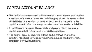 CAPITAL ACCOUNT BALANCE
• The capital account records all international transactions that involve
a resident of the country concerned changing either his assets with or
his liabilities to a resident of another country. Transactions in the
capital account reflect a change in a stock – either assets or liabilities.
• It is difference between the receipts and payments on account of
capital account. It refers to all financial transactions.
• The capital account involves inflows and outflows relating to
investments, short term borrowings/lending, and medium term to
long term borrowing/lending.
 