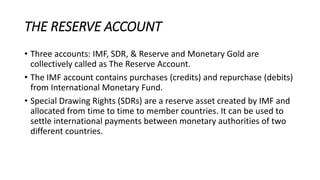 THE RESERVE ACCOUNT
• Three accounts: IMF, SDR, & Reserve and Monetary Gold are
collectively called as The Reserve Account.
• The IMF account contains purchases (credits) and repurchase (debits)
from International Monetary Fund.
• Special Drawing Rights (SDRs) are a reserve asset created by IMF and
allocated from time to time to member countries. It can be used to
settle international payments between monetary authorities of two
different countries.
 
