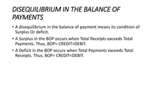 DISEQUILIBRIUM IN THE BALANCE OF
PAYMENTS
• A disequilibrium in the balance of payment means its condition of
Surplus Or deficit.
• A Surplus in the BOP occurs when Total Receipts exceeds Total
Payments. Thus, BOP= CREDIT>DEBIT.
• A Deficit in the BOP occurs when Total Payments exceeds Total
Receipts. Thus, BOP= CREDIT<DEBIT.
 