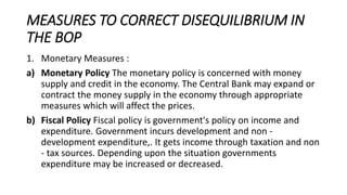 MEASURES TO CORRECT DISEQUILIBRIUM IN
THE BOP
1. Monetary Measures :
a) Monetary Policy The monetary policy is concerned with money
supply and credit in the economy. The Central Bank may expand or
contract the money supply in the economy through appropriate
measures which will affect the prices.
b) Fiscal Policy Fiscal policy is government's policy on income and
expenditure. Government incurs development and non -
development expenditure,. It gets income through taxation and non
- tax sources. Depending upon the situation governments
expenditure may be increased or decreased.
 