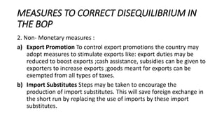 MEASURES TO CORRECT DISEQUILIBRIUM IN
THE BOP
2. Non- Monetary measures :
a) Export Promotion To control export promotions the country may
adopt measures to stimulate exports like: export duties may be
reduced to boost exports ;cash assistance, subsidies can be given to
exporters to increase exports ;goods meant for exports can be
exempted from all types of taxes.
b) Import Substitutes Steps may be taken to encourage the
production of import substitutes. This will save foreign exchange in
the short run by replacing the use of imports by these import
substitutes.
 