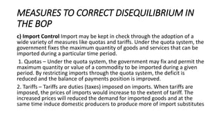 MEASURES TO CORRECT DISEQUILIBRIUM IN
THE BOP
c) Import Control Import may be kept in check through the adoption of a
wide variety of measures like quotas and tariffs. Under the quota system, the
government fixes the maximum quantity of goods and services that can be
imported during a particular time period.
1. Quotas – Under the quota system, the government may fix and permit the
maximum quantity or value of a commodity to be imported during a given
period. By restricting imports through the quota system, the deficit is
reduced and the balance of payments position is improved.
2. Tariffs – Tariffs are duties (taxes) imposed on imports. When tariffs are
imposed, the prices of imports would increase to the extent of tariff. The
increased prices will reduced the demand for imported goods and at the
same time induce domestic producers to produce more of import substitutes
 