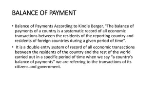 BALANCE OF PAYMENT
• Balance of Payments According to Kindle Berger, "The balance of
payments of a country is a systematic record of all economic
transactions between the residents of the reporting country and
residents of foreign countries during a given period of time".
• It is a double entry system of record of all economic transactions
between the residents of the country and the rest of the world
carried out in a specific period of time when we say “a country’s
balance of payments” we are referring to the transactions of its
citizens and government.
 